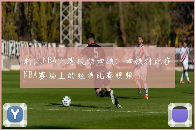 科比NBA比赛视频回顾：回顾科比在NBA赛场上的经典比赛视频