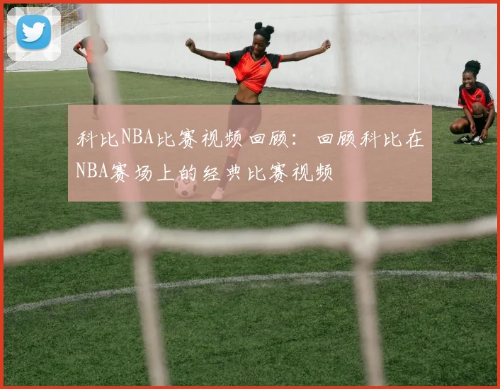 科比NBA比赛视频回顾：回顾科比在NBA赛场上的经典比赛视频