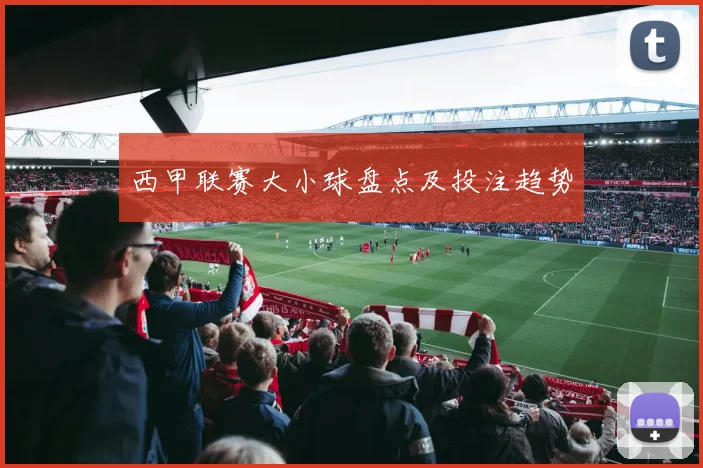 西甲联赛大小球盘点及投注趋势
