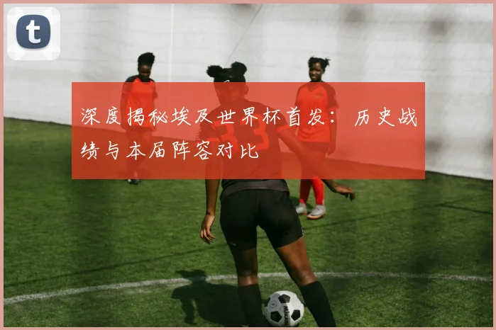 深度揭秘埃及世界杯首发：历史战绩与本届阵容对比